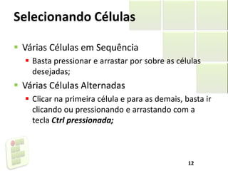 Selecionando Células
 Várias Células em Sequência
 Basta pressionar e arrastar por sobre as células
desejadas;
 Várias Células Alternadas
 Clicar na primeira célula e para as demais, basta ir
clicando ou pressionando e arrastando com a
tecla Ctrl pressionada;
12
 