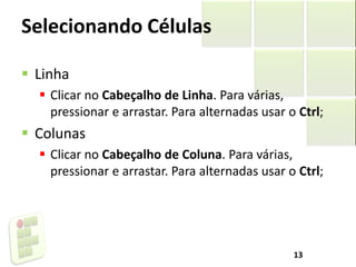 Selecionando Células
 Linha
 Clicar no Cabeçalho de Linha. Para várias,
pressionar e arrastar. Para alternadas usar o Ctrl;
 Colunas
 Clicar no Cabeçalho de Coluna. Para várias,
pressionar e arrastar. Para alternadas usar o Ctrl;
13
 
