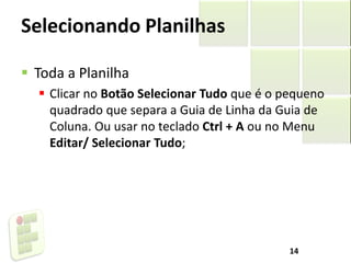 Selecionando Planilhas
 Toda a Planilha
 Clicar no Botão Selecionar Tudo que é o pequeno
quadrado que separa a Guia de Linha da Guia de
Coluna. Ou usar no teclado Ctrl + A ou no Menu
Editar/ Selecionar Tudo;
14
 