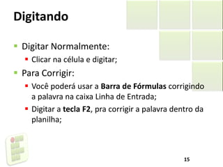 Digitando
 Digitar Normalmente:
 Clicar na célula e digitar;
 Para Corrigir:
 Você poderá usar a Barra de Fórmulas corrigindo
a palavra na caixa Linha de Entrada;
 Digitar a tecla F2, pra corrigir a palavra dentro da
planilha;
15
 