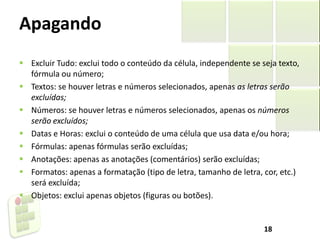 Apagando
 Excluir Tudo: exclui todo o conteúdo da célula, independente se seja texto,
fórmula ou número;
 Textos: se houver letras e números selecionados, apenas as letras serão
excluídas;
 Números: se houver letras e números selecionados, apenas os números
serão excluídos;
 Datas e Horas: exclui o conteúdo de uma célula que usa data e/ou hora;
 Fórmulas: apenas fórmulas serão excluídas;
 Anotações: apenas as anotações (comentários) serão excluídas;
 Formatos: apenas a formatação (tipo de letra, tamanho de letra, cor, etc.)
será excluída;
 Objetos: exclui apenas objetos (figuras ou botões).
18
 