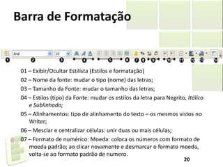 Barra de Formatação
01 – Exibir/Ocultar Estilista (Estilos e formatação)
02 – Nome da fonte: mudar o tipo (nome) das letras;
03 – Tamanho da Fonte: mudar o tamanho das letras;
04 – Estilos (tipo) da Fonte: mudar os estilos da letra para Negrito, Itálico
e Sublinhado;
05 – Alinhamentos: tipo de alinhamento do texto – os mesmos vistos no
Writer;
06 – Mesclar e centralizar células: unir duas ou mais células;
07 – Formato de numérico: Moeda: coloca os números com formato de
moeda padrão; ao clicar novamente e desmarcar o formato moeda,
volta-se ao formato padrão de numero.
20
 