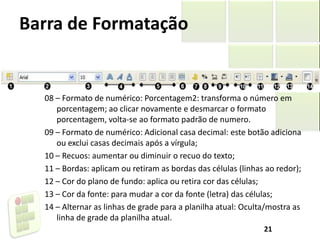 Barra de Formatação
08 – Formato de numérico: Porcentagem2: transforma o número em
porcentagem; ao clicar novamente e desmarcar o formato
porcentagem, volta-se ao formato padrão de numero.
09 – Formato de numérico: Adicional casa decimal: este botão adiciona
ou exclui casas decimais após a vírgula;
10 – Recuos: aumentar ou diminuir o recuo do texto;
11 – Bordas: aplicam ou retiram as bordas das células (linhas ao redor);
12 – Cor do plano de fundo: aplica ou retira cor das células;
13 – Cor da fonte: para mudar a cor da fonte (letra) das células;
14 – Alternar as linhas de grade para a planilha atual: Oculta/mostra as
linha de grade da planilha atual.
21
 