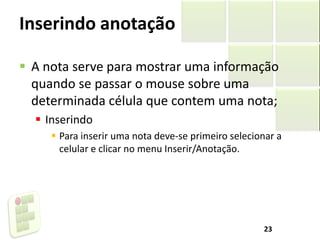 Inserindo anotação
 A nota serve para mostrar uma informação
quando se passar o mouse sobre uma
determinada célula que contem uma nota;
 Inserindo
 Para inserir uma nota deve-se primeiro selecionar a
celular e clicar no menu Inserir/Anotação.
23
 