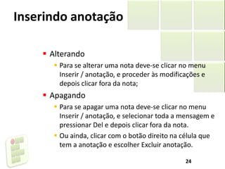 Inserindo anotação
 Alterando
 Para se alterar uma nota deve-se clicar no menu
Inserir / anotação, e proceder às modificações e
depois clicar fora da nota;
 Apagando
 Para se apagar uma nota deve-se clicar no menu
Inserir / anotação, e selecionar toda a mensagem e
pressionar Del e depois clicar fora da nota.
 Ou ainda, clicar com o botão direito na célula que
tem a anotação e escolher Excluir anotação.
24
 