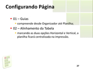 Configurando Página
 01 – Guias
 compreende desde Organizador até Planilha;
 02 – Alinhamento da Tabela
 marcando as duas opções Horizontal e Vertical, a
planilha ficará centralizada na impressão.
27
 
