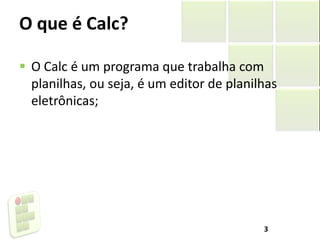 O que é Calc?
 O Calc é um programa que trabalha com
planilhas, ou seja, é um editor de planilhas
eletrônicas;
3
 
