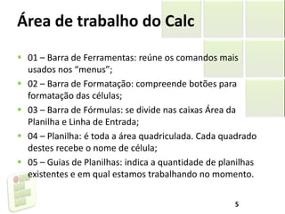 Área de trabalho do Calc
 01 – Barra de Ferramentas: reúne os comandos mais
usados nos “menus”;
 02 – Barra de Formatação: compreende botões para
formatação das células;
 03 – Barra de Fórmulas: se divide nas caixas Área da
Planilha e Linha de Entrada;
 04 – Planilha: é toda a área quadriculada. Cada quadrado
destes recebe o nome de célula;
 05 – Guias de Planilhas: indica a quantidade de planilhas
existentes e em qual estamos trabalhando no momento.
5
 