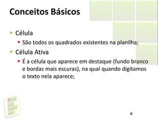 Conceitos Básicos
 Célula
 São todos os quadrados existentes na planilha;
 Célula Ativa
 É a célula que aparece em destaque (fundo branco
e bordas mais escuras), na qual quando digitamos
o texto nela aparece;
6
 