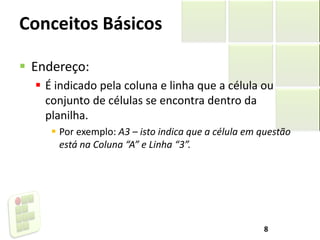 Conceitos Básicos
 Endereço:
 É indicado pela coluna e linha que a célula ou
conjunto de células se encontra dentro da
planilha.
 Por exemplo: A3 – isto indica que a célula em questão
está na Coluna “A” e Linha “3”.
8
 