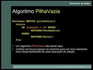 Algoritmo PilhaVazia
Booleano MÉTODO pilhaVazia()
início
SE (tamanho = 0) ENTÃO
RETORNE(Verdadeiro)
SENÃO
RETORNE(Falso);
fim;
• Um algoritmo PilhaCheia não existe aqui;
• verificar se houve espaço na memória para um novo elemento
será responsabilidade de cada operação de adição.
 