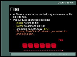Filas
• A Fila é uma estrutura de dados que simula uma fila
da vida real.
• Possui duas operações básicas:
– incluir no fim da fila;
– retirar do começo da fila;
– chamada de Estrutura-FIFO:
First-In, First-Out - O primeiro que entrou é o
primeiro a sair…
Fila
 