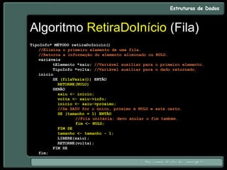 Algoritmo RetiraDoInício (Fila)
TipoInfo* MÉTODO retiraDoInício()
//Elimina o primeiro elemento de uma fila.
//Retorna a informação do elemento eliminado ou NULO.
variáveis
tElemento *saiu; //Variável auxiliar para o primeiro elemento.
TipoInfo *volta; //Variável auxiliar para o dado retornado.
início
SE (filaVazia()) ENTÃO
RETORNE(NULO)
SENÃO
saiu <- início;
volta <- saiu->info;
início <- saiu->próximo;
//Se SAIU for o único, próximo é NULO e está certo.
SE (tamanho = 1) ENTÃO
//Fila unitária: devo anular o fim também.
fim <- NULO;
FIM SE
tamanho <- tamanho - 1;
LIBERE(saiu);
RETORNE(volta);
FIM SE
fim;
 