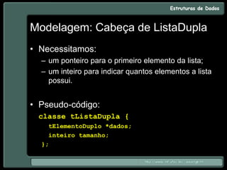 Modelagem: Cabeça de ListaDupla
• Necessitamos:
– um ponteiro para o primeiro elemento da lista;
– um inteiro para indicar quantos elementos a lista
possui.
• Pseudo-código:
classe tListaDupla {
tElementoDuplo *dados;
inteiro tamanho;
};
 