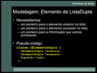 Modelagem: Elemento de ListaDupla
• Necessitamos:
– um ponteiro para o elemento anterior na lista;
– um ponteiro para o elemento sucessor na lista;
– um ponteiro para a informação que vamos
armazenar.
• Pseudo-código:
classe tElementoDuplo {
tElementoDuplo *anterior;
tElementoDuplo *sucessor;
TipoInfo *info;
};
 