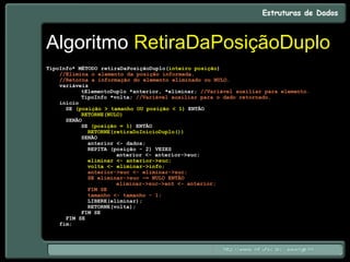 Algoritmo RetiraDaPosiçãoDuplo
TipoInfo* MÉTODO retiraDaPosiçãoDuplo(inteiro posição)
//Elimina o elemento da posição informada.
//Retorna a informação do elemento eliminado ou NULO.
variáveis
tElementoDuplo *anterior, *eliminar; //Variável auxiliar para elemento.
TipoInfo *volta; //Variável auxiliar para o dado retornado.
início
SE (posição > tamanho OU posição < 1) ENTÃO
RETORNE(NULO)
SENÃO
SE (posição = 1) ENTÃO
RETORNE(retiraDoInícioDuplo())
SENÃO
anterior <- dados;
REPITA (posição - 2) VEZES
anterior <- anterior->suc;
eliminar <- anterior->suc;
volta <- eliminar->info;
anterior->suc <- eliminar->suc;
SE eliminar->suc ~= NULO ENTÃO
eliminar->suc->ant <- anterior;
FIM SE
tamanho <- tamanho - 1;
LIBERE(eliminar);
RETORNE(volta);
FIM SE
FIM SE
fim;
 