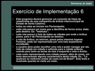 Exercício de Implementação 6
• Este programa deverá gerenciar um conjunto de listas de
rotas/linhas de uma companhia de ônibus intermunicipal do
Estado de Santa Catarina;
• todas as rotas se iniciam em Florianópolis;
• cada rota possui um nome que a identifica de forma única, dado
pelo destino. Ex: "Imbituba“;
• cada rota possui a lista de todas as cidades por onde o ônibus
passa, para ir de Florianópolis ao destino;
• a rota de ônibus, ao retornar, passa pelos mesmos lugares.
Portanto, pode ser representada por uma lista duplamente
encadeada;
• o usuário deve poder escolher uma rota e poder navegar por ela,
indo de cidade em cidade e voltando para a cidade anterior,
usando para tanto as teclas de seta à esquerda e seta à direita;
• cada nodo representando uma cidade possui, além do nome, um
texto descrevendo alguma característica desta cidade. Ex.: "Lá
quebram as melhores ondas da costa sul do Brasil". Este texto é
mostrado quando se visita um nodo.
 