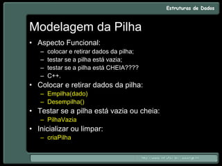 Modelagem da Pilha
• Aspecto Funcional:
– colocar e retirar dados da pilha;
– testar se a pilha está vazia;
– testar se a pilha está CHEIA????
– C++.
• Colocar e retirar dados da pilha:
– Empilha(dado)
– Desempilha()
• Testar se a pilha está vazia ou cheia:
– PilhaVazia
• Inicializar ou limpar:
– criaPilha
 