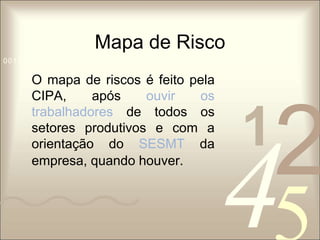 Mapa de Risco 
1 0011 42 
5 
0010 1010 1101 0001 0100 1011 
O mapa de riscos é feito pela 
CIPA, após ouvir os 
trabalhadores de todos os 
setores produtivos e com a 
orientação do SESMT da 
empresa, quando houver. 
 