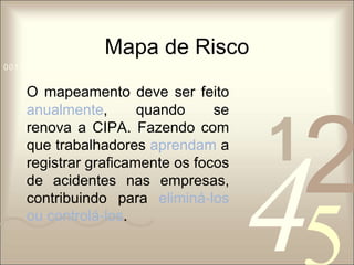 Mapa de Risco 
1 0011 42 
5 
0010 1010 1101 0001 0100 1011 
O mapeamento deve ser feito 
anualmente, quando se 
renova a CIPA. Fazendo com 
que trabalhadores aprendam a 
registrar graficamente os focos 
de acidentes nas empresas, 
contribuindo para eliminá‐los 
ou controlá‐los. 
 