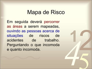 Mapa de Risco 
1 0011 42 
5 
0010 1010 1101 0001 0100 1011 
Em seguida deverá percorrer 
as áreas a serem mapeadas, 
ouvindo as pessoas acerca de 
situações de riscos de 
acidentes de trabalho. 
Perguntando o que incomoda 
e quanto incomoda. 
 