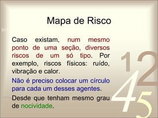 Mapa de Risco 
1 0011 42 
5 
0010 1010 1101 0001 0100 1011 
Caso existam, num mesmo 
ponto de uma seção, diversos 
riscos de um só tipo. Por 
exemplo, riscos físicos: ruído, 
vibração e calor. 
Não é preciso colocar um círculo 
para cada um desses agentes. 
Desde que tenham mesmo grau 
de nocividade. 
 