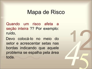 Mapa de Risco 
1 0011 42 
5 
0010 1010 1101 0001 0100 1011 
Quando um risco afeta a 
seção inteira ?? Por exemplo: 
ruído, 
Devo colocá‐lo no meio do 
setor e acrescentar setas nas 
bordas indicando que aquele 
problema se espalha pela área 
toda. 
 