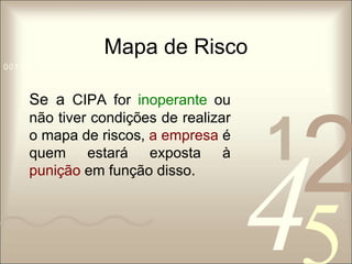 Mapa de Risco 
1 0011 42 
5 
0010 1010 1101 0001 0100 1011 
Se a CIPA for inoperante ou 
não tiver condições de realizar 
o mapa de riscos, a empresa é 
quem estará exposta à 
punição em função disso. 
 