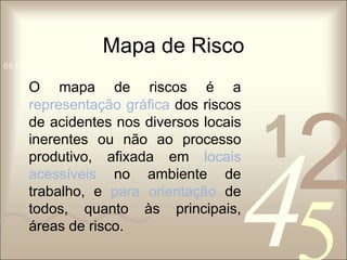 Mapa de Risco 
1 0011 42 
5 
0010 1010 1101 0001 0100 1011 
O mapa de riscos é a 
representação gráfica dos riscos 
de acidentes nos diversos locais 
inerentes ou não ao processo 
produtivo, afixada em locais 
acessíveis no ambiente de 
trabalho, e para orientação de 
todos, quanto às principais, 
áreas de risco. 
 