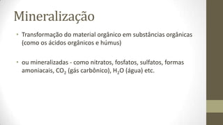 Mineralização
• Transformação do material orgânico em substâncias orgânicas
(como os ácidos orgânicos e húmus)
• ou mineralizadas - como nitratos, fosfatos, sulfatos, formas
amoniacais, CO2 (gás carbônico), H2O (água) etc.
 