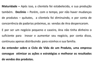 Maturidade – Após isso, a clientela foi estabelecida, e sua produção
também. Declínio – Porém, com o tempo, por não haver mudanças
de produtos – quitutes, a clientela foi diminuindo, e por conta de
concorrência de padarias próximas, as vendas de Ana despencaram.
E por ser um negócio pequeno e caseiro, Ana não tinha dinheiro o
suficiente para inovar e aumentar seu negócio, por conta disso,
continuou apenas distribuindo para vizinhos e sua família.
Ao entender sobre o Ciclo de Vida de um Produto, uma empresa
consegue otimizar as ações e estratégias e melhorar os resultados
de vendas dos produtos.
 
