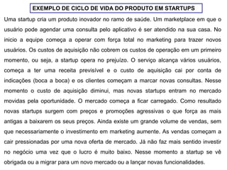 EXEMPLO DE CICLO DE VIDA DO PRODUTO EM STARTUPS
Uma startup cria um produto inovador no ramo de saúde. Um marketplace em que o
usuário pode agendar uma consulta pelo aplicativo é ser atendido na sua casa. No
inicio a equipe começa a operar com força total no marketing para trazer novos
usuários. Os custos de aquisição não cobrem os custos de operação em um primeiro
momento, ou seja, a startup opera no prejuízo. O serviço alcança vários usuários,
começa a ter uma receita previsível e o custo de aquisição cai por conta de
indicações (boca a boca) e os clientes começam a marcar novas consultas. Nesse
momento o custo de aquisição diminui, mas novas startups entram no mercado
movidas pela oportunidade. O mercado começa a ficar carregado. Como resultado
novas startups surgem com preços e promoções agressivas o que força as mais
antigas a baixarem os seus preços. Ainda existe um grande volume de vendas, sem
que necessariamente o investimento em marketing aumente. As vendas começam a
cair pressionadas por uma nova oferta de mercado. Já não faz mais sentido investir
no negócio uma vez que o lucro é muito baixo. Nesse momento a startup se vê
obrigada ou a migrar para um novo mercado ou a lançar novas funcionalidades.
 
