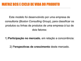 Este modelo foi desenvolvido por uma empresa de
consultoria (Boston Consulting Group), para classificar os
produtos ou linhas de produtos de uma empresa à luz de
dois fatores:
1) Participação no mercado, em relação a concorrência:
2) Perspectivas de crescimento deste mercado.
MATRIZ BCG E CICLO DE VIDA DO PRODUTO
 