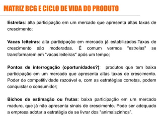 Estrelas: alta participação em um mercado que apresenta altas taxas de
crescimento;
Vacas leiteiras: alta participação em mercado já estabilizados.Taxas de
crescimento são moderadas. É comum vermos "estrelas" se
transformarem em "vacas leiteiras" após um tempo;
Pontos de interrogação (oportunidades?): produtos que tem baixa
participação em um mercado que apresenta altas taxas de crescimento.
Poder de competitividade razoável e, com as estratégias corretas, podem
conquistar o consumidor;
Bichos de estimação ou frutas: baixa participação em um mercado
maduro, que já não apresenta sinais de crescimento. Pode ser adequado
a empresa adotar a estratégia de se livrar dos "animaiszinhos”.
MATRIZ BCG E CICLO DE VIDA DO PRODUTO
 