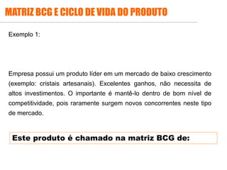 .
Exemplo 1:
Empresa possui um produto líder em um mercado de baixo crescimento
(exemplo: cristais artesanais). Excelentes ganhos, não necessita de
altos investimentos. O importante é mantê-lo dentro de bom nível de
competitividade, pois raramente surgem novos concorrentes neste tipo
de mercado.
MATRIZ BCG E CICLO DE VIDA DO PRODUTO
Este produto é chamado na matriz BCG de:
 