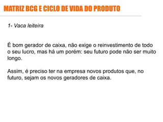 1- Vaca leiteira
É bom gerador de caixa, não exige o reinvestimento de todo
o seu lucro, mas há um porém: seu futuro pode não ser muito
longo.
Assim, é preciso ter na empresa novos produtos que, no
futuro, sejam os novos geradores de caixa.
MATRIZ BCG E CICLO DE VIDA DO PRODUTO
 