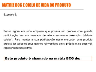.
Exemplo 2:
Pense agora em uma empresa que possua um produto com grande
participação em um mercado de alto crescimento (exemplo: telefone
celular). Para manter a sua participação neste mercado, este produto
precisa ter todos os seus ganhos reinvestidos em si próprio e, se possível,
receber recursos extras.
Este produto é chamado na matriz BCG de:
MATRIZ BCG E CICLO DE VIDA DO PRODUTO
 