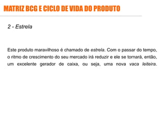 2 - Estrela
Este produto maravilhoso é chamado de estrela. Com o passar do tempo,
o ritmo de crescimento do seu mercado irá reduzir e ele se tornará, então,
um excelente gerador de caixa, ou seja, uma nova vaca leiteira.
MATRIZ BCG E CICLO DE VIDA DO PRODUTO
 