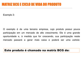 .
Exemplo 3:
O exemplo é de uma terceira empresa, cujo produto possui pouca
participação em um mercado de alto crescimento. Ele é uma grande
oportunidade e, à medida que for crescendo, sua participação neste
mercado passará a gerar mais caixa e poderá ser uma estrela:
MATRIZ BCG E CICLO DE VIDA DO PRODUTO
Este produto é chamado na matriz BCG de:
 