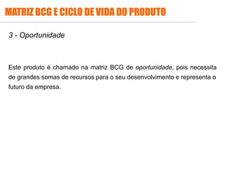 3 - Oportunidade
Este produto é chamado na matriz BCG de oportunidade, pois necessita
de grandes somas de recursos para o seu desenvolvimento e representa o
futuro da empresa.
MATRIZ BCG E CICLO DE VIDA DO PRODUTO
 