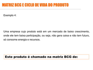 .
Exemplo 4:
Uma empresa cujo produto está em um mercado de baixo crescimento,
onde ele tem baixa participação, ou seja, não gera caixa e não tem futuro,
só consome energia e recursos.
MATRIZ BCG E CICLO DE VIDA DO PRODUTO
Este produto é chamado na matriz BCG de:
 