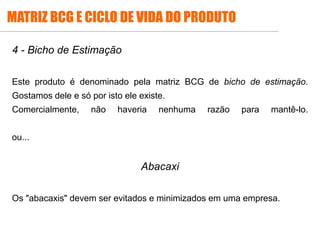 4 - Bicho de Estimação
Este produto é denominado pela matriz BCG de bicho de estimação.
Gostamos dele e só por isto ele existe.
Comercialmente, não haveria nenhuma razão para mantê-lo.
ou...
Abacaxi
Os "abacaxis" devem ser evitados e minimizados em uma empresa.
MATRIZ BCG E CICLO DE VIDA DO PRODUTO
 