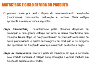 MATRIZ BCG E CICLO DE VIDA DO PRODUTO
O produto passa por quatro etapas de desenvolvimento: introdução
(nascimento), crescimento, maturação e declínio. Cada estágio
apresenta as características seguintes.
Etapa introdutória: caracteriza-se pelas elevadas despesas de
promoção e pelo grande esforço por tornar a marca reconhecida pelo
mercado. Nesta etapa, os preços costumam ser mais altos em razão da
baixa produtividade e custos tecnológicos de produção e as margens
são apertadas em função do valor que o mercado se dispõe a pagar.
Etapa de Crescimento: ocorre a partir do momento em que a demanda
pelo produto aumenta. A relação entre promoção e vendas melhora em
função do aumento nas vendas.
 