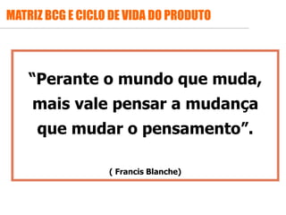 .
“Perante o mundo que muda,
mais vale pensar a mudança
que mudar o pensamento”.
( Francis Blanche)
MATRIZ BCG E CICLO DE VIDA DO PRODUTO
 