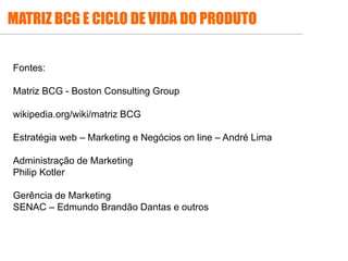 .
Fontes:
Matriz BCG - Boston Consulting Group
wikipedia.org/wiki/matriz BCG
Estratégia web – Marketing e Negócios on line – André Lima
Administração de Marketing
Philip Kotler
Gerência de Marketing
SENAC – Edmundo Brandão Dantas e outros
MATRIZ BCG E CICLO DE VIDA DO PRODUTO
 