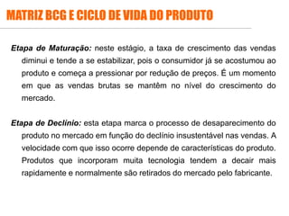 MATRIZ BCG E CICLO DE VIDA DO PRODUTO
Etapa de Maturação: neste estágio, a taxa de crescimento das vendas
diminui e tende a se estabilizar, pois o consumidor já se acostumou ao
produto e começa a pressionar por redução de preços. É um momento
em que as vendas brutas se mantêm no nível do crescimento do
mercado.
Etapa de Declínio: esta etapa marca o processo de desaparecimento do
produto no mercado em função do declínio insustentável nas vendas. A
velocidade com que isso ocorre depende de características do produto.
Produtos que incorporam muita tecnologia tendem a decair mais
rapidamente e normalmente são retirados do mercado pelo fabricante.
 