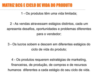 1 - Os produtos têm uma vida limitada;
2 - As vendas atravessam estágios distintos, cada um
apresenta desafios, oportunidades e problemas diferentes
para o vendedor;
3 - Os lucros sobem e descem em diferentes estágios do
ciclo de vida do produto;
4 - Os produtos requerem estratégias de marketing,
financeiras, de produção, de compras e de recursos
humanos diferentes a cada estágio do seu ciclo de vida.
MATRIZ BCG E CICLO DE VIDA DO PRODUTO
 