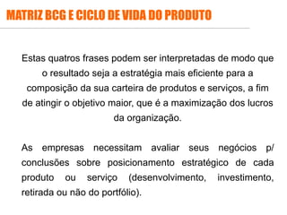 MATRIZ BCG E CICLO DE VIDA DO PRODUTO
Estas quatros frases podem ser interpretadas de modo que
o resultado seja a estratégia mais eficiente para a
composição da sua carteira de produtos e serviços, a fim
de atingir o objetivo maior, que é a maximização dos lucros
da organização.
As empresas necessitam avaliar seus negócios p/
conclusões sobre posicionamento estratégico de cada
produto ou serviço (desenvolvimento, investimento,
retirada ou não do portfólio).
 