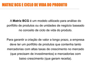 A Matriz BCG é um modelo utilizado para análise do
portfólio de produtos ou de unidades de negócio baseado
no conceito de ciclo de vida do produto.
Para garantir a criação de valor a longo prazo, a empresa
deve ter um portfólio de produtos que contenha tanto
mercadorias com altas taxas de crescimento no mercado
(que precisam de investimentos) e mercadorias com
baixo crescimento (que geram receita).
MATRIZ BCG E CICLO DE VIDA DO PRODUTO
 