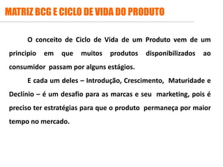 .
MATRIZ BCG E CICLO DE VIDA DO PRODUTO
O conceito de Ciclo de Vida de um Produto vem de um
principio em que muitos produtos disponibilizados ao
consumidor passam por alguns estágios.
E cada um deles – Introdução, Crescimento, Maturidade e
Declínio – é um desafio para as marcas e seu marketing, pois é
preciso ter estratégias para que o produto permaneça por maior
tempo no mercado.
 